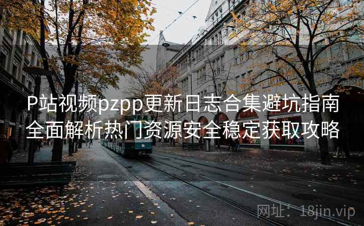P站视频pzpp更新日志合集避坑指南全面解析热门资源安全稳定获取攻略 P站视频pzpp更新日志合集避坑指南全面解析热门资源安全稳定获取攻略