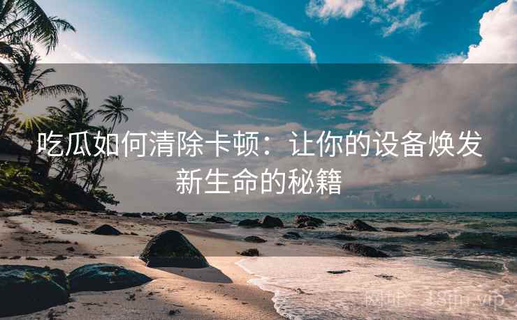 吃瓜如何清除卡顿：让你的设备焕发新生命的秘籍