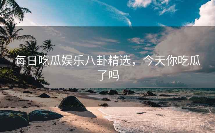 每日吃瓜娱乐八卦精选，今天你吃瓜了吗