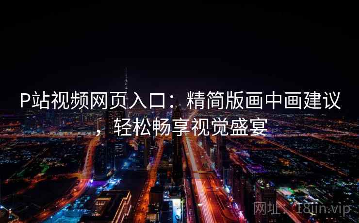 P站视频网页入口：精简版画中画建议，轻松畅享视觉盛宴