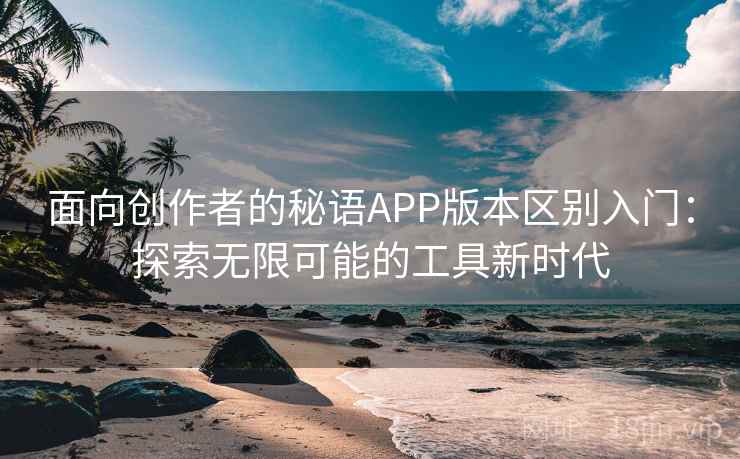 面向创作者的秘语APP版本区别入门：探索无限可能的工具新时代