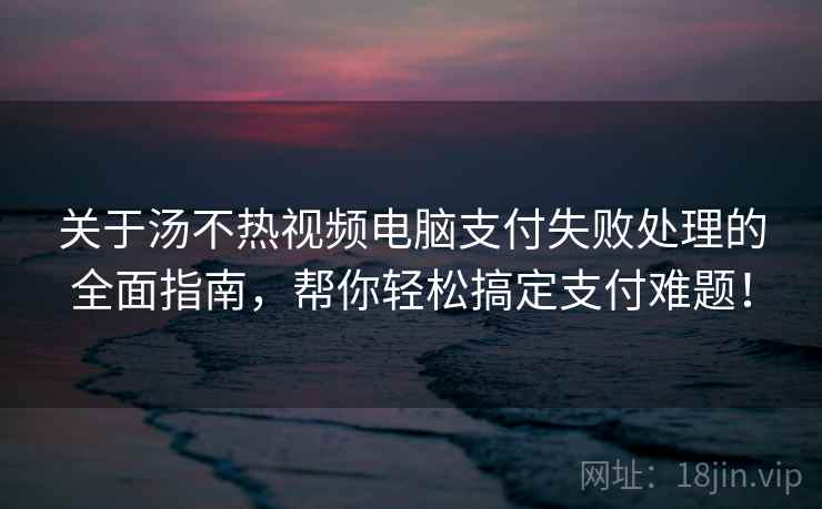 关于汤不热视频电脑支付失败处理的全面指南，帮你轻松搞定支付难题！
