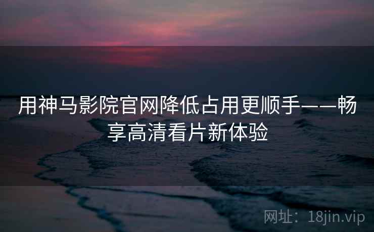用神马影院官网降低占用更顺手——畅享高清看片新体验
