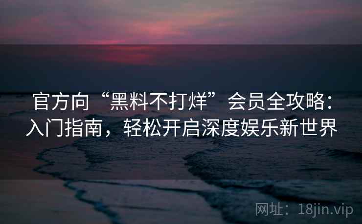 官方向“黑料不打烊”会员全攻略：入门指南，轻松开启深度娱乐新世界