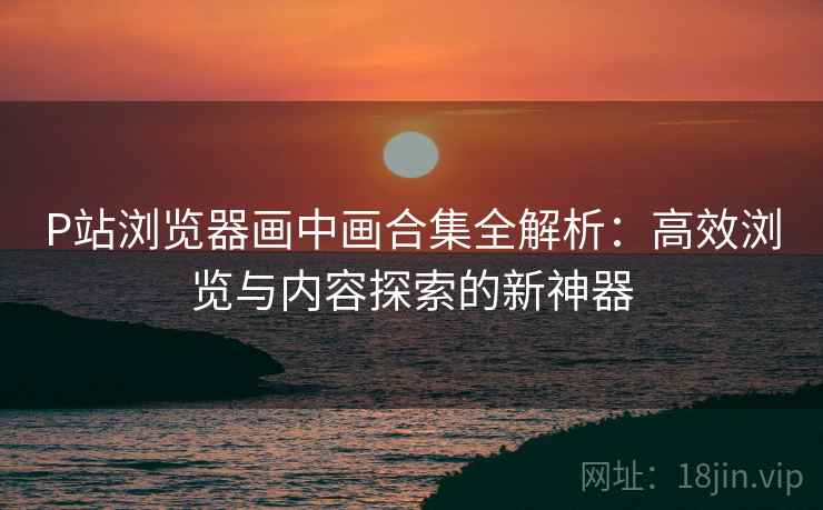P站浏览器画中画合集全解析：高效浏览与内容探索的新神器